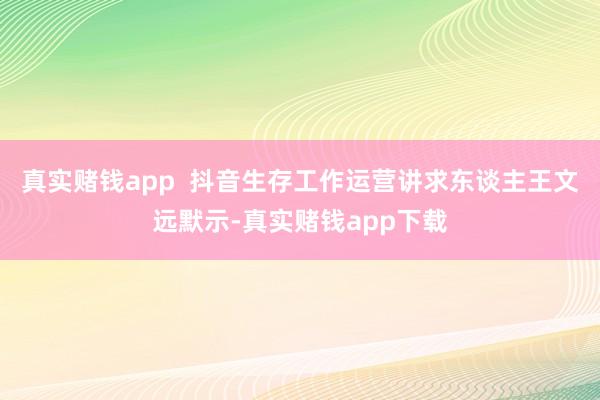 真实赌钱app  抖音生存工作运营讲求东谈主王文远默示-真实赌钱app下载