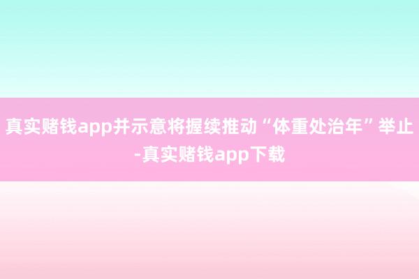 真实赌钱app并示意将握续推动“体重处治年”举止-真实赌钱app下载