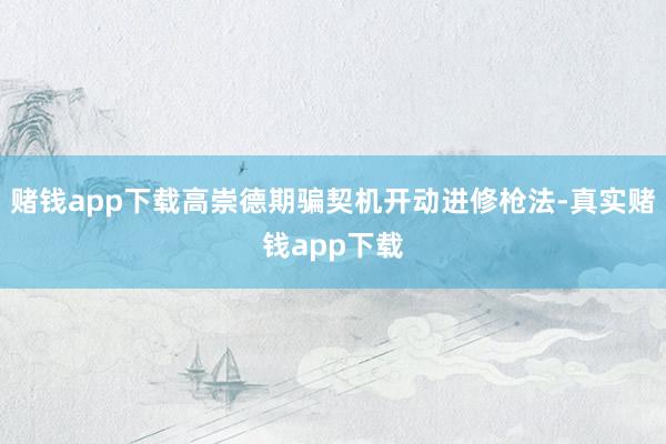 赌钱app下载高崇德期骗契机开动进修枪法-真实赌钱app下载