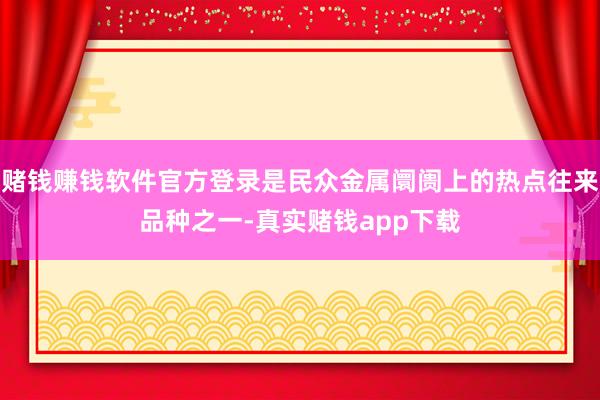 赌钱赚钱软件官方登录是民众金属阛阓上的热点往来品种之一-真实赌钱app下载