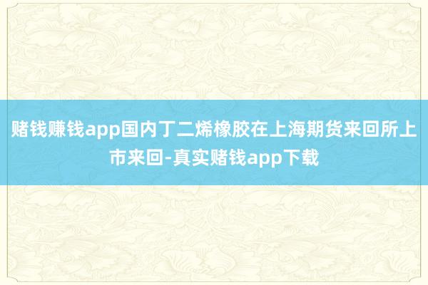赌钱赚钱app国内丁二烯橡胶在上海期货来回所上市来回-真实赌钱app下载
