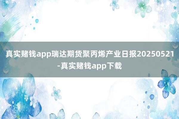 真实赌钱app瑞达期货聚丙烯产业日报20250521-真实赌钱app下载