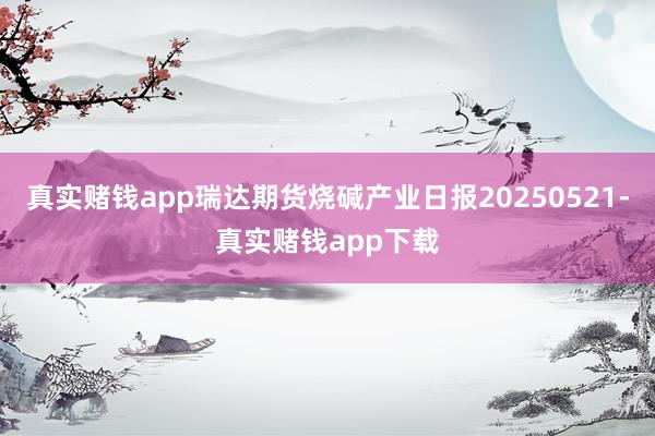 真实赌钱app瑞达期货烧碱产业日报20250521-真实赌钱app下载