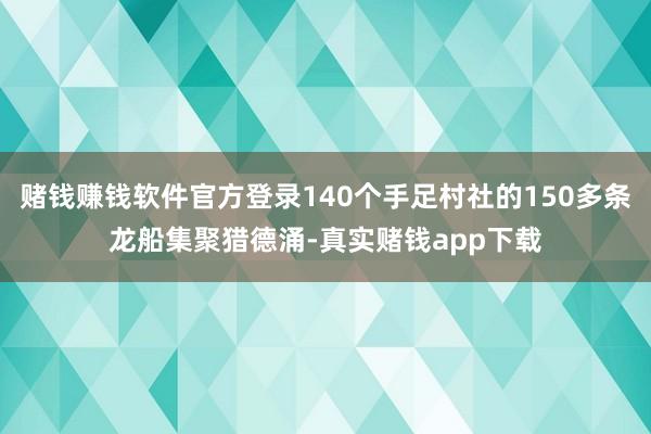 赌钱赚钱软件官方登录140个手足村社的150多条龙船集聚猎德涌-真实赌钱app下载