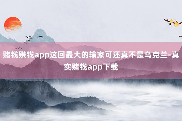赌钱赚钱app这回最大的输家可还真不是乌克兰-真实赌钱app下载