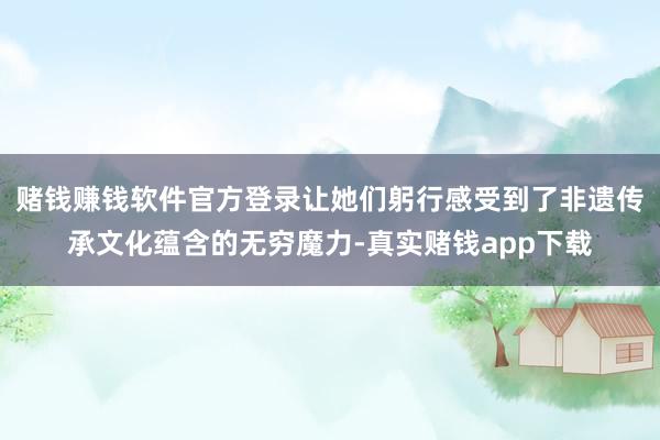 赌钱赚钱软件官方登录让她们躬行感受到了非遗传承文化蕴含的无穷魔力-真实赌钱app下载