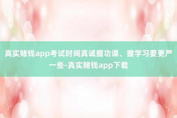 真实赌钱app考试时间真诚握功课、握学习要更严一些-真实赌钱app下载