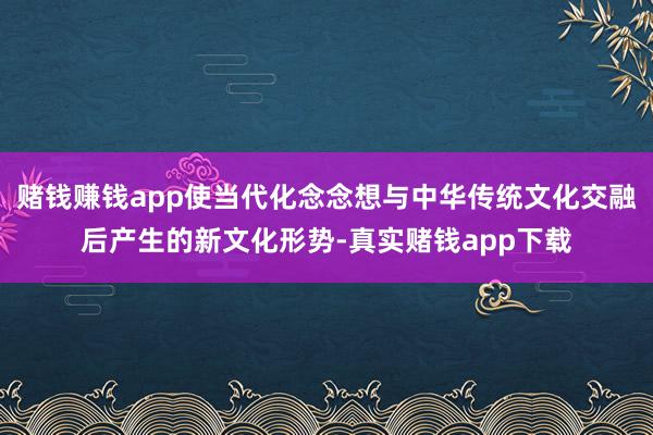 赌钱赚钱app使当代化念念想与中华传统文化交融后产生的新文化形势-真实赌钱app下载