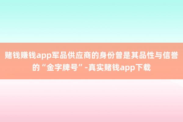 赌钱赚钱app军品供应商的身份曾是其品性与信誉的“金字牌号”-真实赌钱app下载
