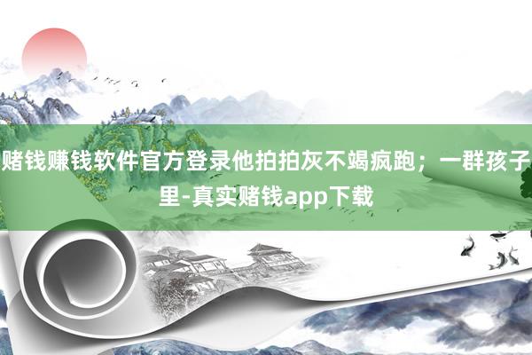 赌钱赚钱软件官方登录他拍拍灰不竭疯跑；一群孩子里-真实赌钱app下载