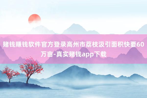 赌钱赚钱软件官方登录高州市荔枝汲引面积快要60万亩-真实赌钱app下载