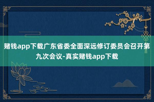 赌钱app下载广东省委全面深远修订委员会召开第九次会议-真实赌钱app下载
