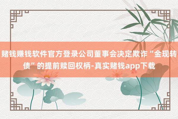 赌钱赚钱软件官方登录公司董事会决定欺诈“金现转债”的提前赎回权柄-真实赌钱app下载