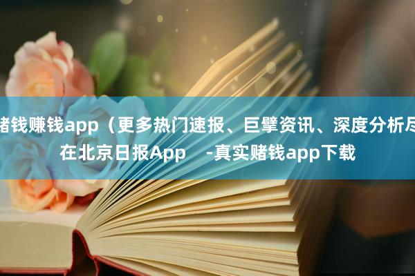 赌钱赚钱app(更多热门速报、巨擘资讯、深度分析尽在北京日报App -真实赌钱app下载