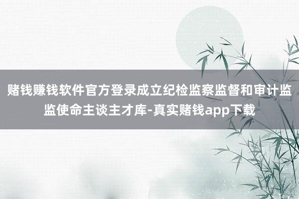 赌钱赚钱软件官方登录成立纪检监察监督和审计监监使命主谈主才库-真实赌钱app下载