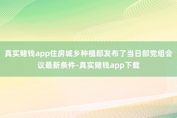 真实赌钱app住房城乡种植部发布了当日部党组会议最新条件-真实赌钱app下载