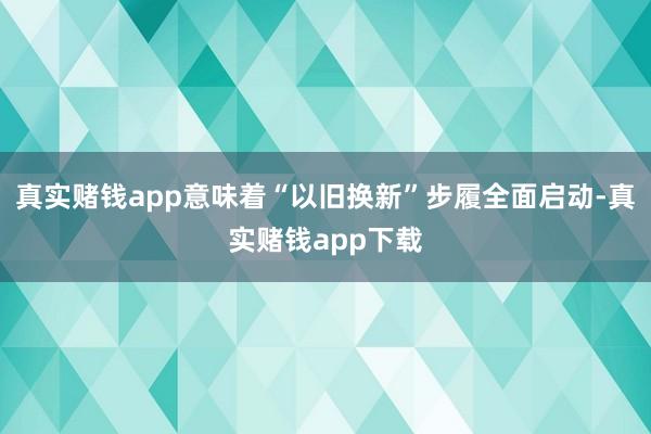 真实赌钱app意味着“以旧换新”步履全面启动-真实赌钱app下载