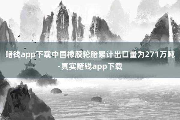 赌钱app下载中国橡胶轮胎累计出口量为271万吨-真实赌钱app下载