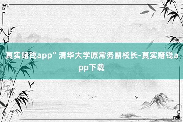 真实赌钱app” 清华大学原常务副校长-真实赌钱app下载