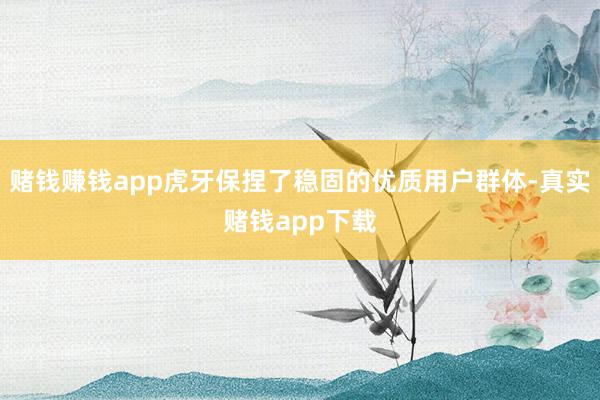 赌钱赚钱app虎牙保捏了稳固的优质用户群体-真实赌钱app下载