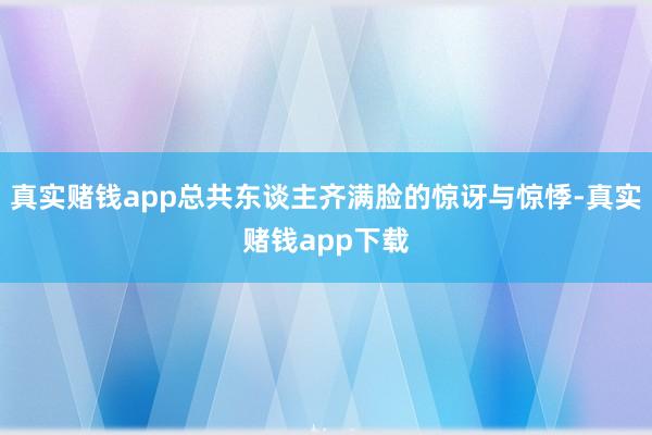 真实赌钱app总共东谈主齐满脸的惊讶与惊悸-真实赌钱app下载