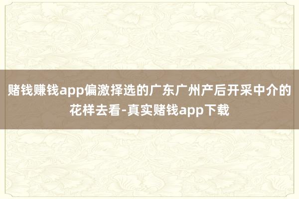 赌钱赚钱app偏激择选的广东广州产后开采中介的花样去看-真实赌钱app下载