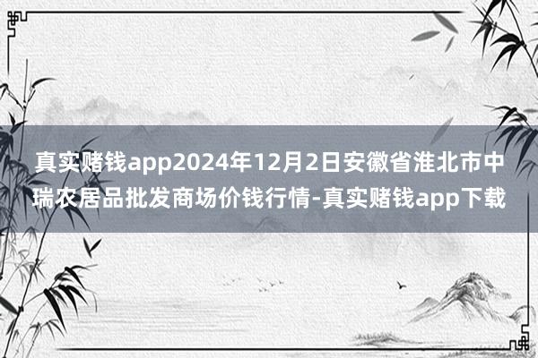 真实赌钱app2024年12月2日安徽省淮北市中瑞农居品批发商场价钱行情-真实赌钱app下载