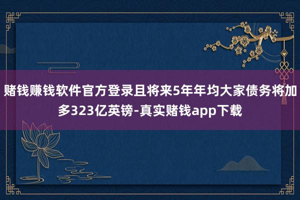 赌钱赚钱软件官方登录且将来5年年均大家债务将加多323亿英镑-真实赌钱app下载