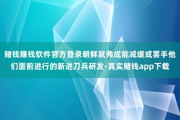 赌钱赚钱软件官方登录朝鲜就弗成能减缓或罢手他们面前进行的新进刀兵研发-真实赌钱app下载