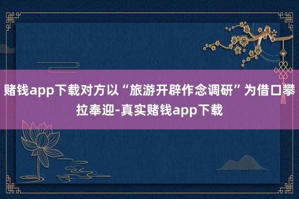 赌钱app下载对方以“旅游开辟作念调研”为借口攀拉奉迎-真实赌钱app下载