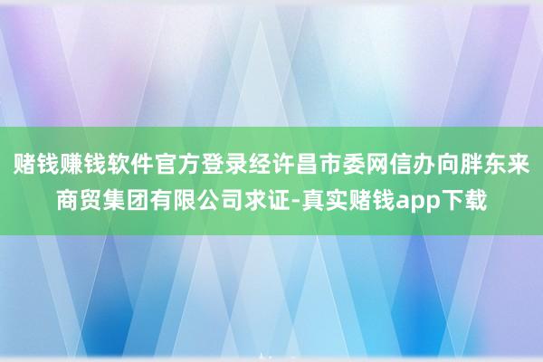 赌钱赚钱软件官方登录经许昌市委网信办向胖东来商贸集团有限公司求证-真实赌钱app下载