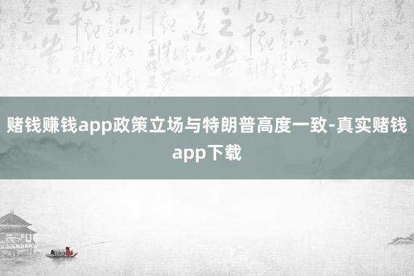 赌钱赚钱app政策立场与特朗普高度一致-真实赌钱app下载