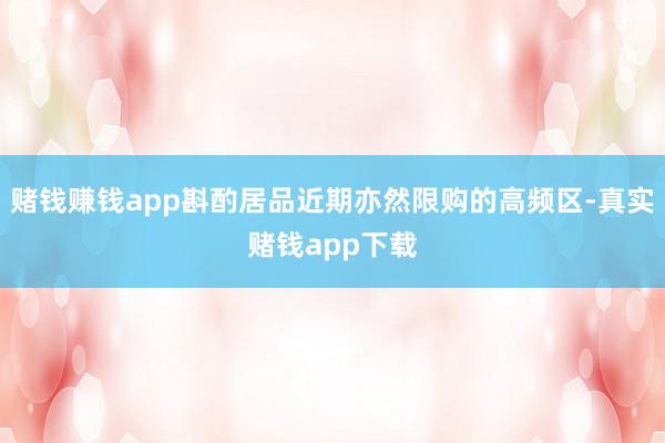 赌钱赚钱app斟酌居品近期亦然限购的高频区-真实赌钱app下载