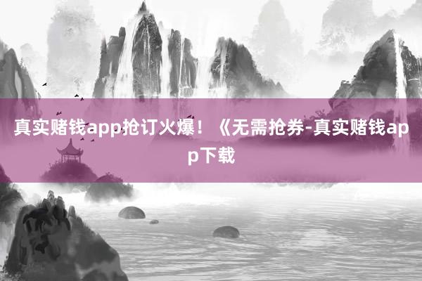 真实赌钱app抢订火爆！《无需抢券-真实赌钱app下载