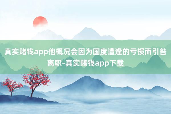 真实赌钱app他概况会因为国度遭逢的亏损而引咎离职-真实赌钱app下载