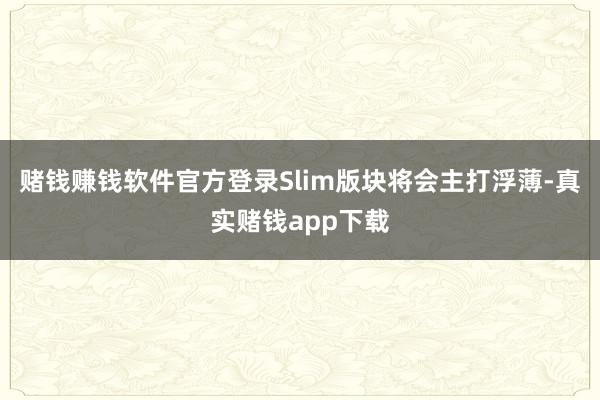 赌钱赚钱软件官方登录Slim版块将会主打浮薄-真实赌钱app下载