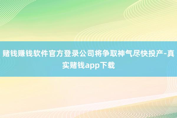 赌钱赚钱软件官方登录公司将争取神气尽快投产-真实赌钱app下载