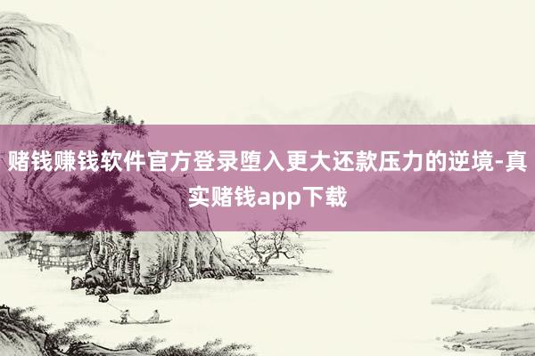 赌钱赚钱软件官方登录堕入更大还款压力的逆境-真实赌钱app下载