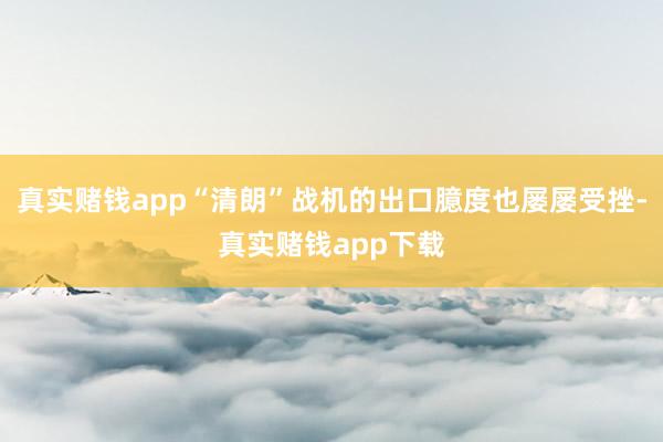 真实赌钱app“清朗”战机的出口臆度也屡屡受挫-真实赌钱app下载