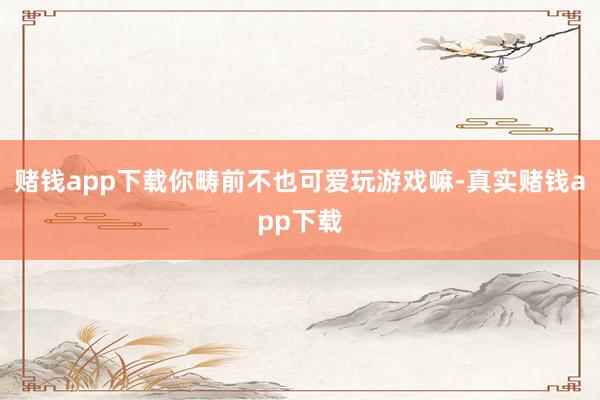 赌钱app下载你畴前不也可爱玩游戏嘛-真实赌钱app下载