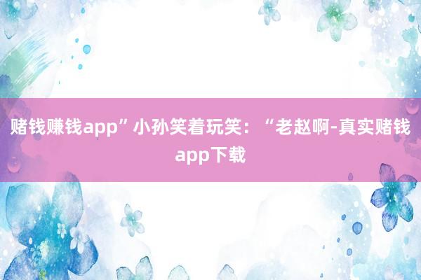 赌钱赚钱app”小孙笑着玩笑:“老赵啊-真实赌钱app下载