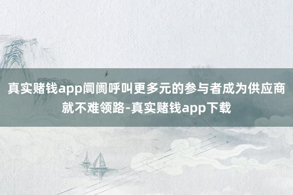 真实赌钱app阛阓呼叫更多元的参与者成为供应商就不难领路-真实赌钱app下载