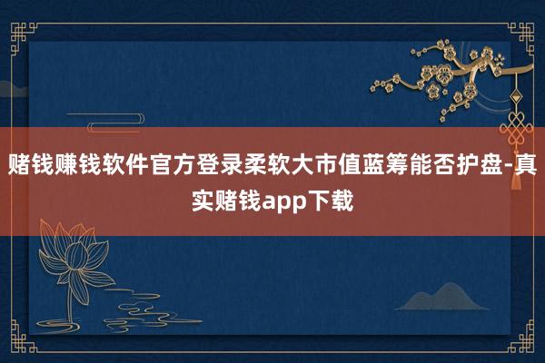 赌钱赚钱软件官方登录柔软大市值蓝筹能否护盘-真实赌钱app下载
