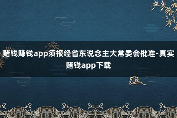 赌钱赚钱app须报经省东说念主大常委会批准-真实赌钱app下载