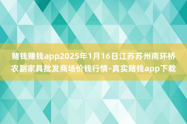 赌钱赚钱app2025年1月16日江苏苏州南环桥农副家具批发商场价钱行情-真实赌钱app下载