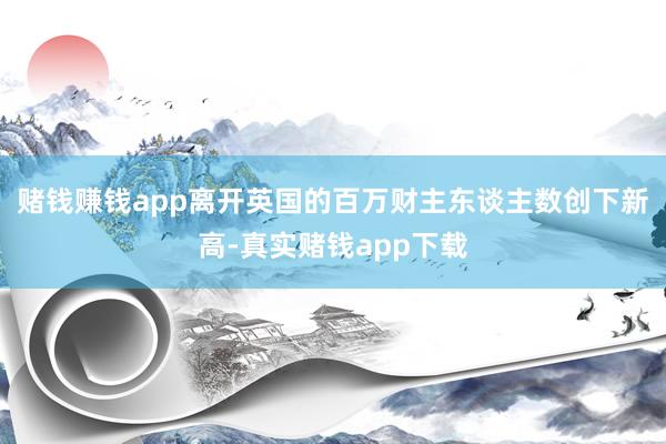 赌钱赚钱app离开英国的百万财主东谈主数创下新高-真实赌钱app下载