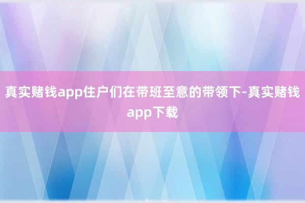 真实赌钱app住户们在带班至意的带领下-真实赌钱app下载