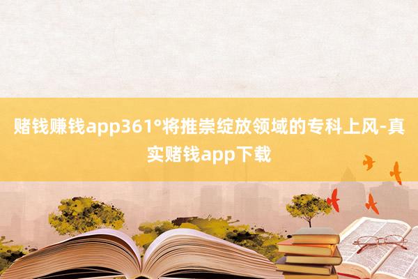 赌钱赚钱app361°将推崇绽放领域的专科上风-真实赌钱app下载