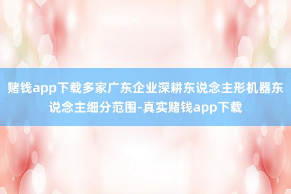赌钱app下载多家广东企业深耕东说念主形机器东说念主细分范围-真实赌钱app下载