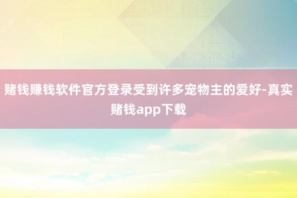 赌钱赚钱软件官方登录受到许多宠物主的爱好-真实赌钱app下载